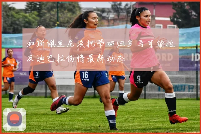 加斯佩里尼谈托蒂回归罗马可能性及迪巴拉伤情最新动态