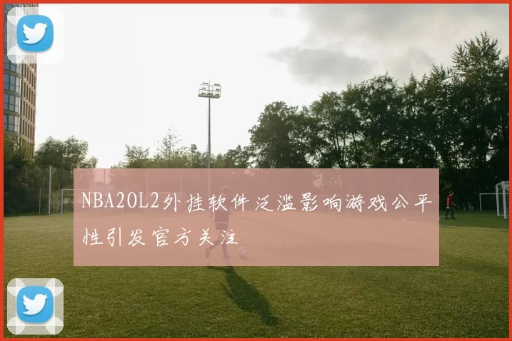 NBA2OL2外挂软件泛滥影响游戏公平性引发官方关注