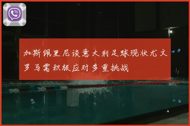 加斯佩里尼谈意大利足球现状尤文罗马需积极应对多重挑战