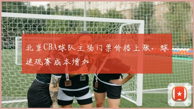 北京CBA球队主场门票价格上涨，球迷观赛成本增加