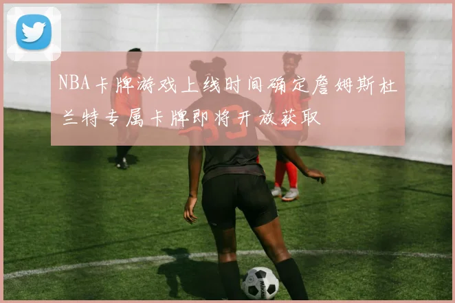 NBA卡牌游戏上线时间确定詹姆斯杜兰特专属卡牌即将开放获取
