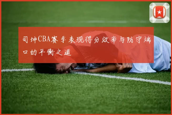 司坤CBA赛季表现得分效率与防守端口的平衡之道