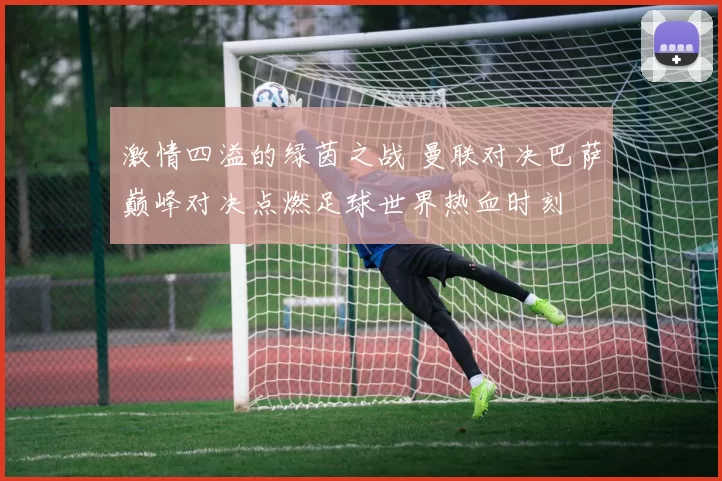 激情四溢的绿茵之战 曼联对决巴萨巅峰对决点燃足球世界热血时刻