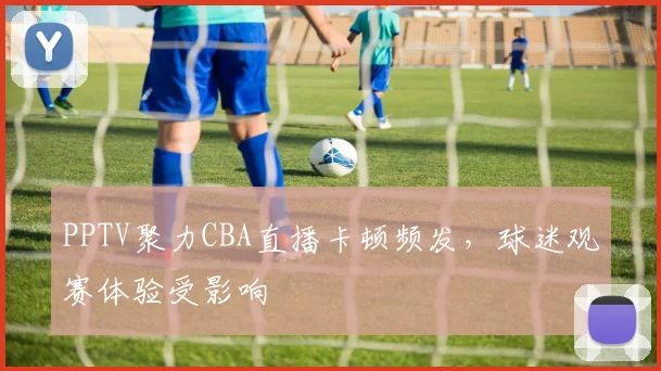 PPTV聚力CBA直播卡顿频发,球迷观赛体验受影响
