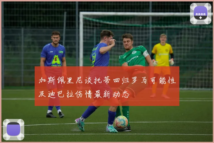 加斯佩里尼谈托蒂回归罗马可能性及迪巴拉伤情最新动态