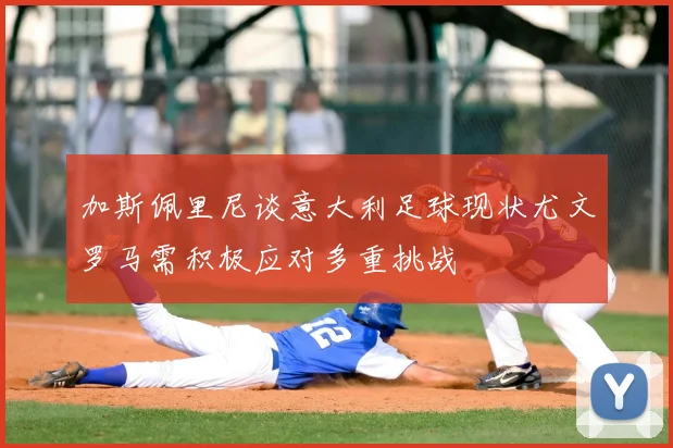 加斯佩里尼谈意大利足球现状尤文罗马需积极应对多重挑战