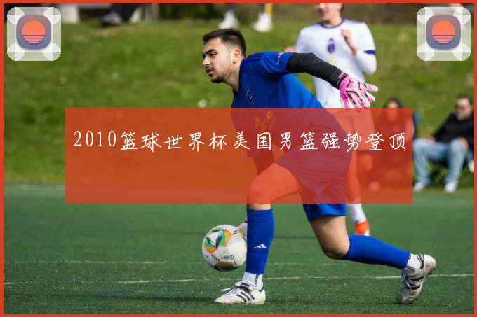 2010篮球世界杯美国男篮强势登顶