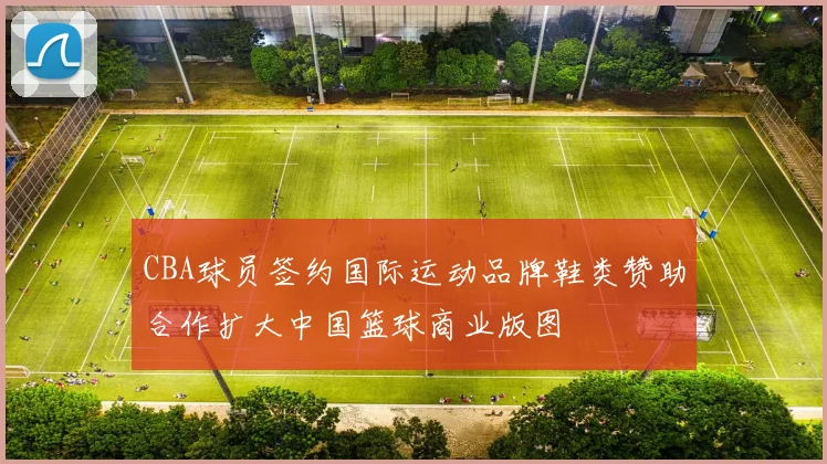 CBA球员签约国际运动品牌鞋类赞助合作扩大中国篮球商业版图