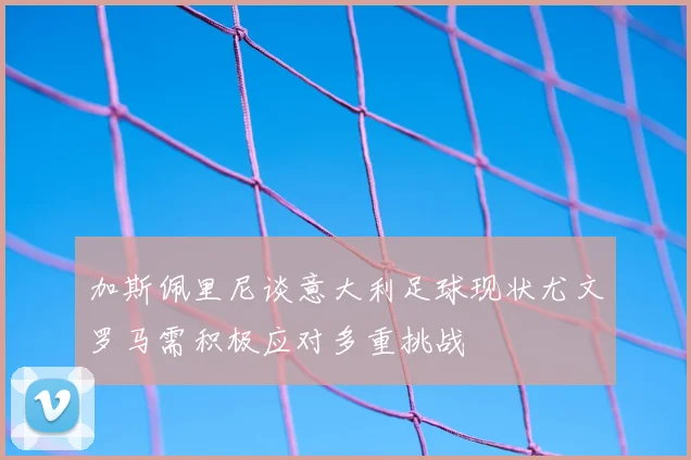 加斯佩里尼谈意大利足球现状尤文罗马需积极应对多重挑战