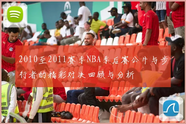 2010至2011赛季NBA季后赛公牛与步行者的精彩对决回顾与分析
