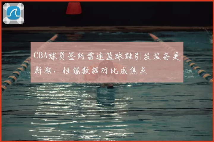 CBA球员签约雷速篮球鞋引发装备更新潮,性能数据对比成焦点