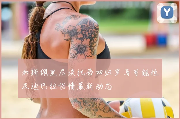 加斯佩里尼谈托蒂回归罗马可能性及迪巴拉伤情最新动态