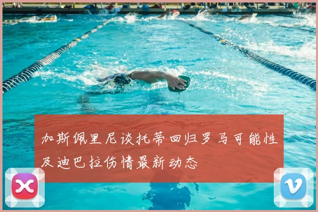 加斯佩里尼谈托蒂回归罗马可能性及迪巴拉伤情最新动态
