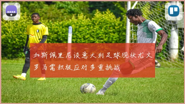 加斯佩里尼谈意大利足球现状尤文罗马需积极应对多重挑战
