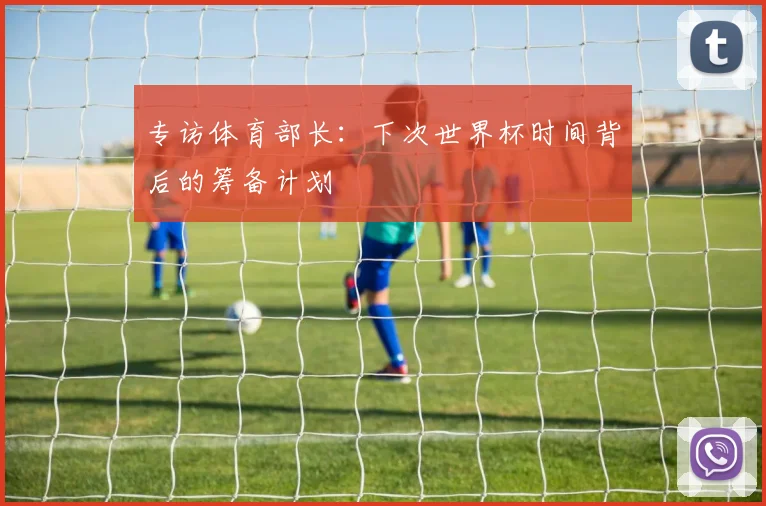 专访体育部长:下次世界杯时间背后的筹备计划