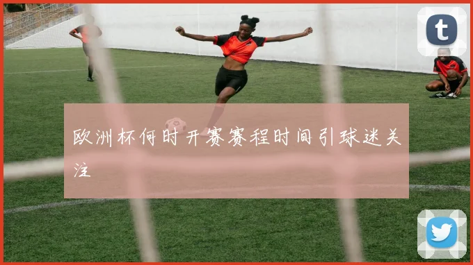 欧洲杯何时开赛赛程时间引球迷关注