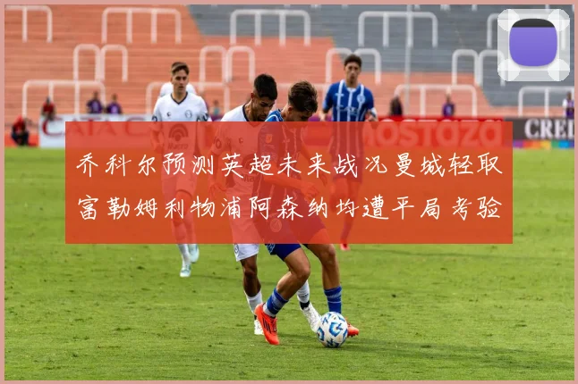乔科尔预测英超未来战况曼城轻取富勒姆利物浦阿森纳均遭平局考验