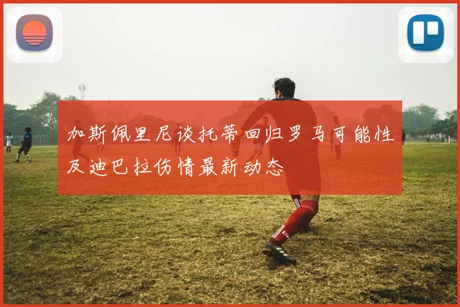 加斯佩里尼谈托蒂回归罗马可能性及迪巴拉伤情最新动态