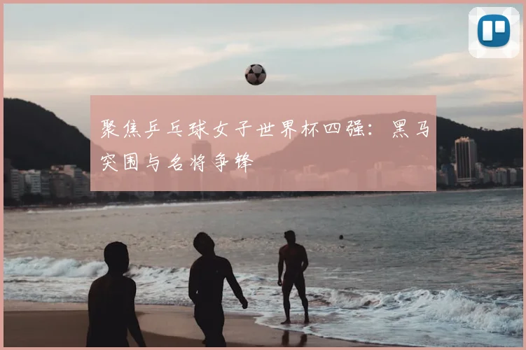 聚焦乒乓球女子世界杯四强：黑马突围与名将争锋