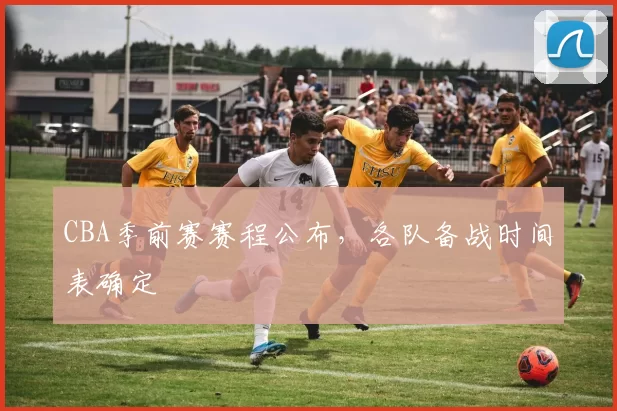 CBA季前赛赛程公布，各队备战时间表确定