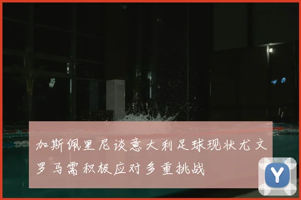 加斯佩里尼谈意大利足球现状尤文罗马需积极应对多重挑战