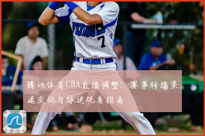 腾讯体育CBA直播调整：赛事转播渠道变化与球迷观看指南