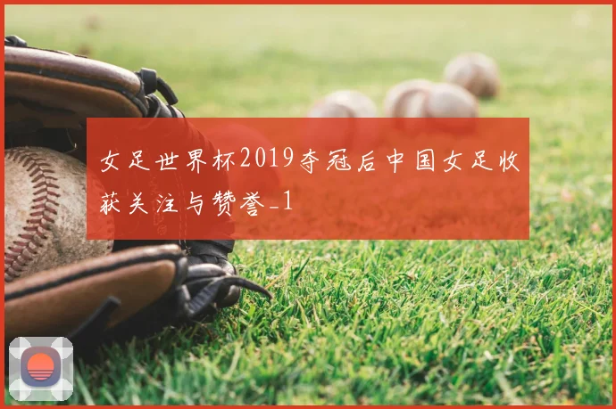 女足世界杯2019夺冠后中国女足收获关注与赞誉_1