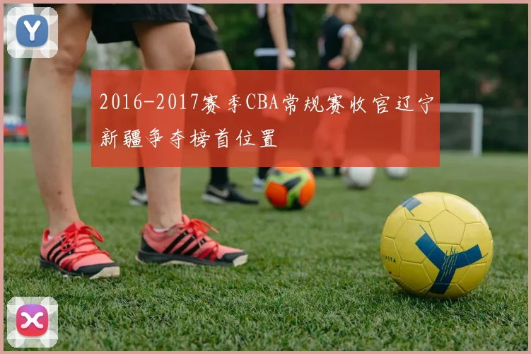 2016-2017赛季CBA常规赛收官辽宁新疆争夺榜首位置