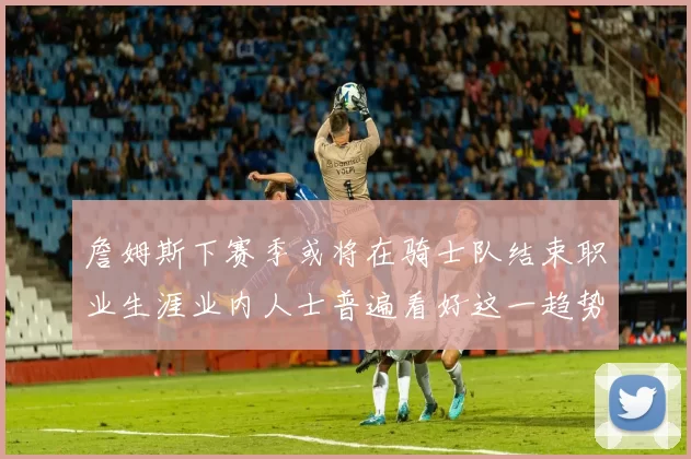 詹姆斯下赛季或将在骑士队结束职业生涯业内人士普遍看好这一趋势