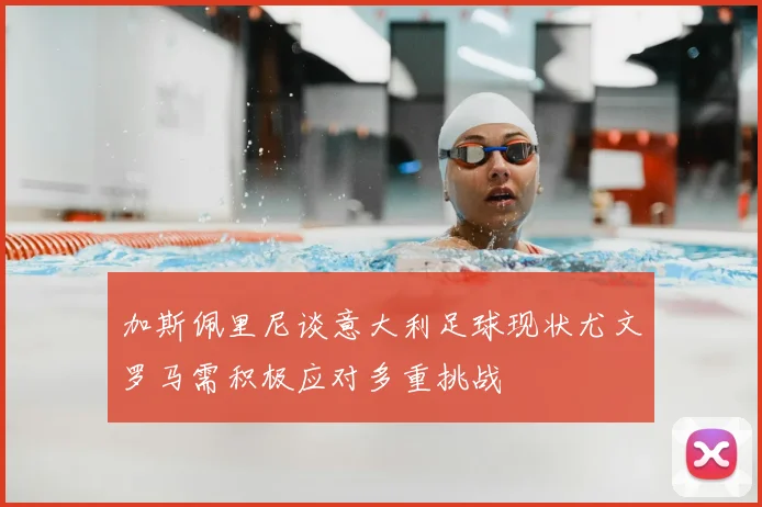 加斯佩里尼谈意大利足球现状尤文罗马需积极应对多重挑战