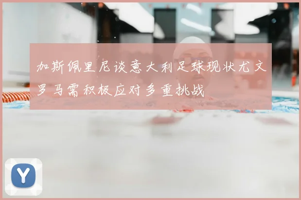 加斯佩里尼谈意大利足球现状尤文罗马需积极应对多重挑战