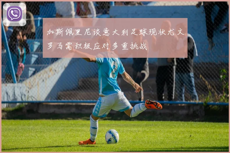 加斯佩里尼谈意大利足球现状尤文罗马需积极应对多重挑战