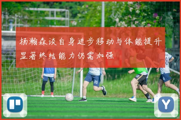 杨瀚森谈自身进步移动与体能提升显著终结能力仍需加强