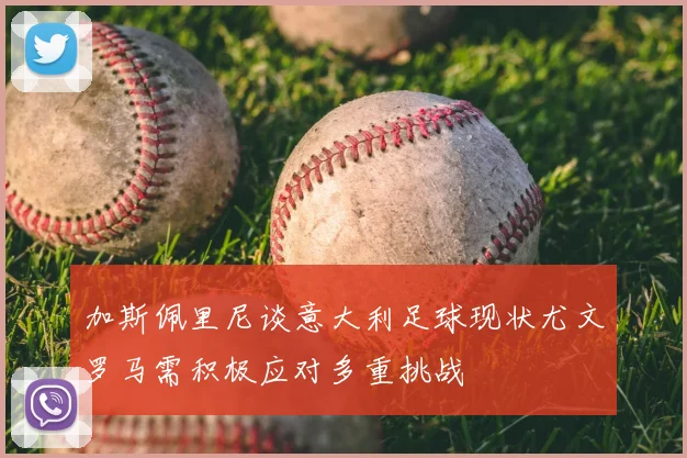 加斯佩里尼谈意大利足球现状尤文罗马需积极应对多重挑战