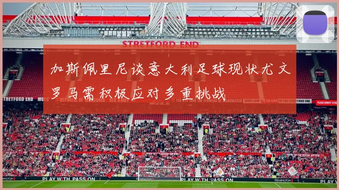 加斯佩里尼谈意大利足球现状尤文罗马需积极应对多重挑战