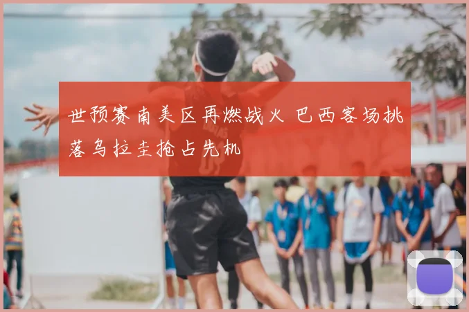 世预赛南美区再燃战火 巴西客场挑落乌拉圭抢占先机