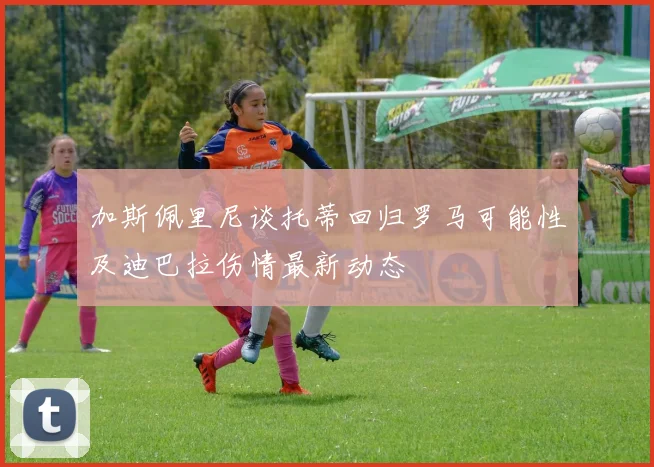 加斯佩里尼谈托蒂回归罗马可能性及迪巴拉伤情最新动态