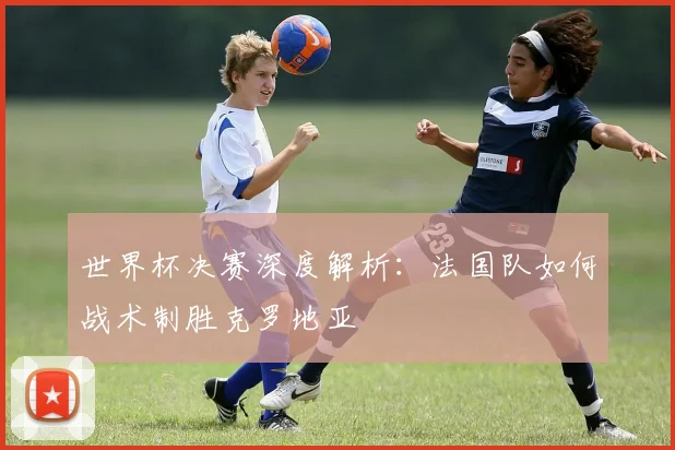 世界杯决赛深度解析：法国队如何战术制胜克罗地亚