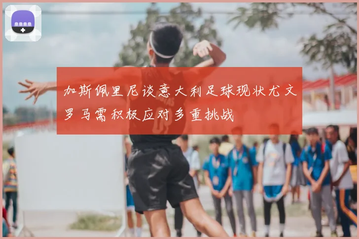 加斯佩里尼谈意大利足球现状尤文罗马需积极应对多重挑战