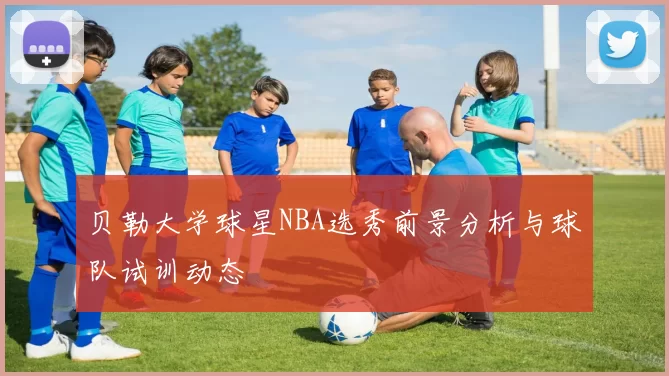 贝勒大学球星NBA选秀前景分析与球队试训动态