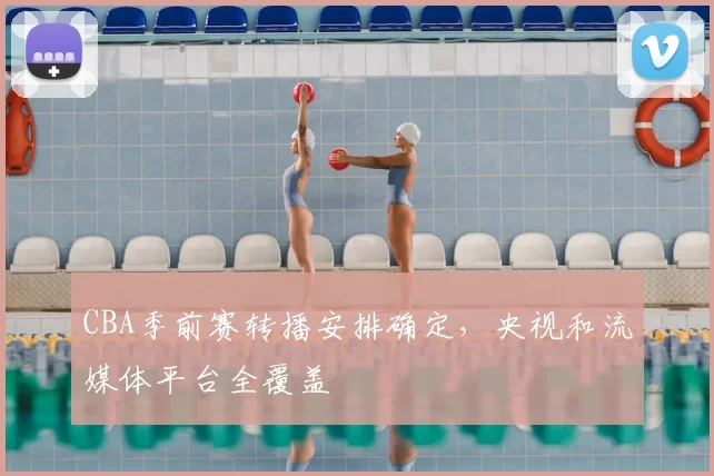 CBA季前赛转播安排确定，央视和流媒体平台全覆盖