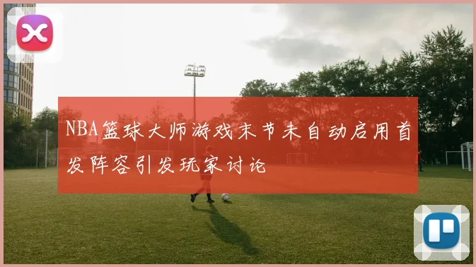 NBA篮球大师游戏末节未自动启用首发阵容引发玩家讨论