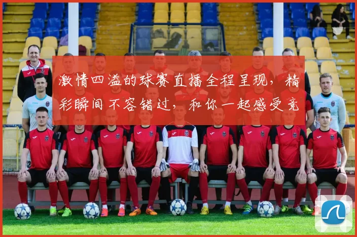 激情四溢的球赛直播全程呈现，精彩瞬间不容错过，和你一起感受竞技的热血与荣耀