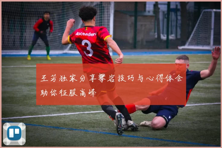 王芳独家分享攀岩技巧与心得体会助你征服高峰