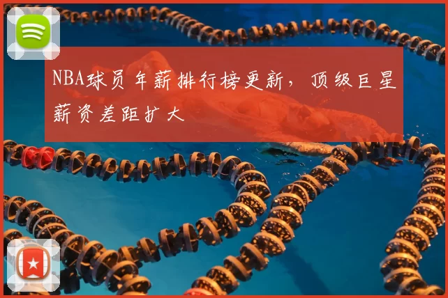 NBA球员年薪排行榜更新，顶级巨星薪资差距扩大