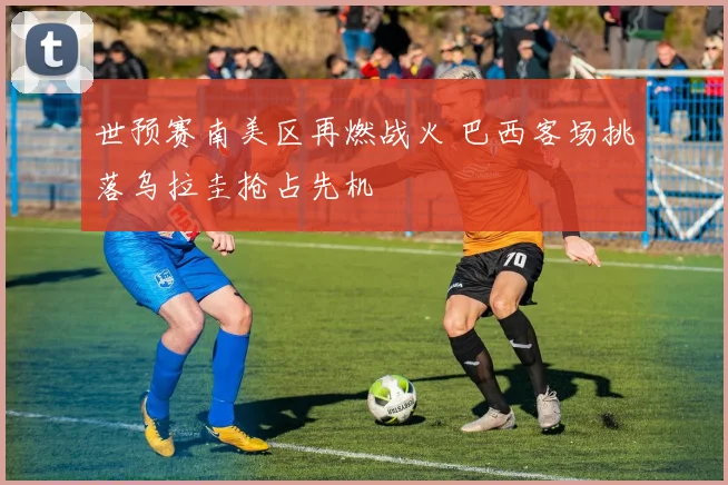 世预赛南美区再燃战火 巴西客场挑落乌拉圭抢占先机