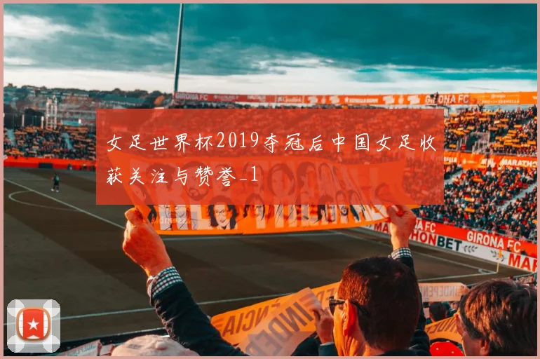 女足世界杯2019夺冠后中国女足收获关注与赞誉_1