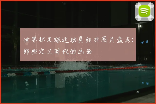 世界杯足球运动员经典图片盘点：那些定义时代的画面