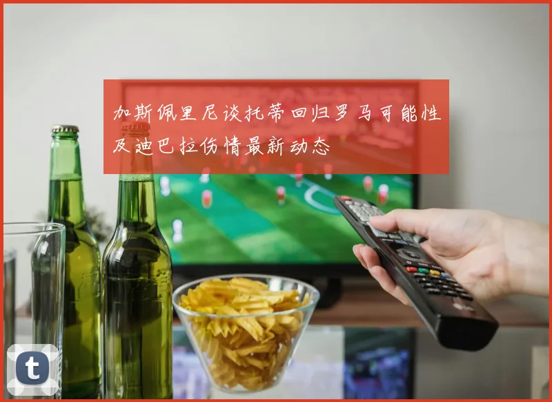 加斯佩里尼谈托蒂回归罗马可能性及迪巴拉伤情最新动态